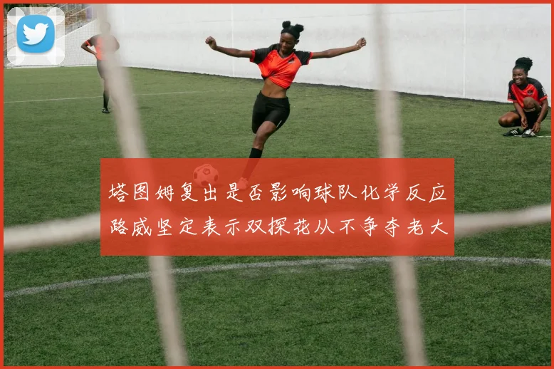 塔图姆复出是否影响球队化学反应路威坚定表示双探花从不争夺老大地位