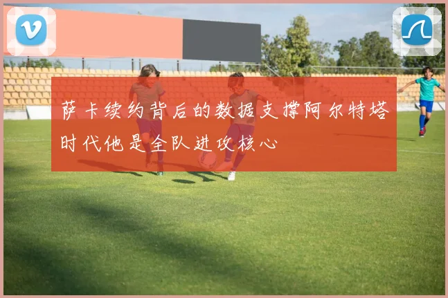 萨卡续约背后的数据支撑阿尔特塔时代他是全队进攻核心