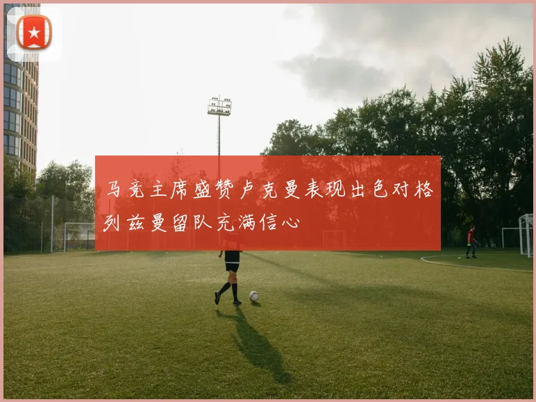 马竞主席盛赞卢克曼表现出色对格列兹曼留队充满信心