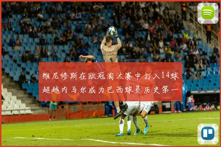 维尼修斯在欧冠淘汰赛中打入14球超越内马尔成为巴西球员历史第一人
