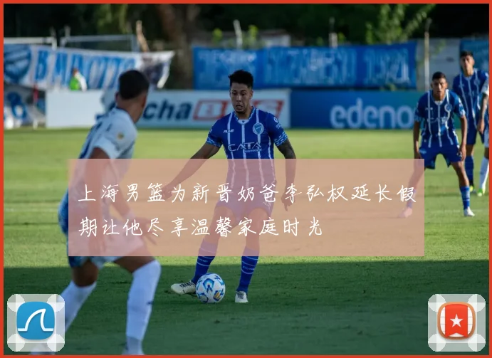 上海男篮为新晋奶爸李弘权延长假期让他尽享温馨家庭时光