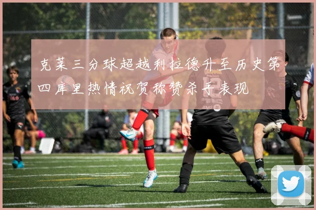 克莱三分球超越利拉德升至历史第四库里热情祝贺称赞杀手表现