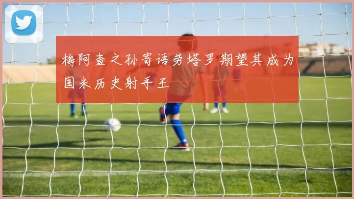 梅阿查之孙寄语劳塔罗期望其成为国米历史射手王