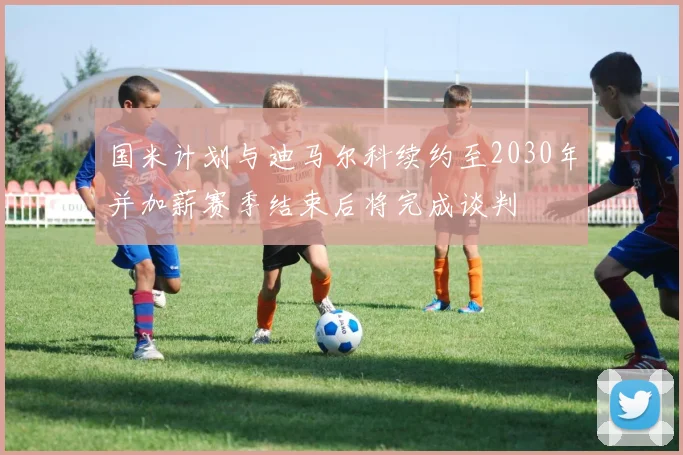 国米计划与迪马尔科续约至2030年并加薪赛季结束后将完成谈判