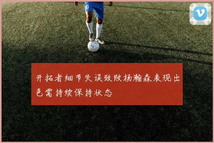 开拓者细节失误致败杨瀚森表现出色需持续保持状态