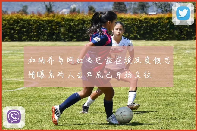 加纳乔与网红洛巴兹在埃及度假恋情曝光两人去年底已开始交往