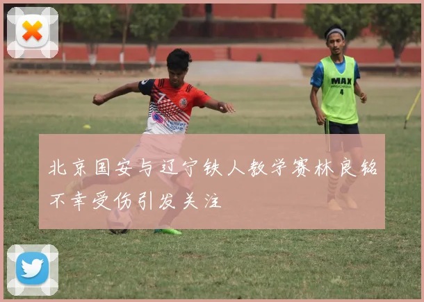 北京国安与辽宁铁人教学赛林良铭不幸受伤引发关注