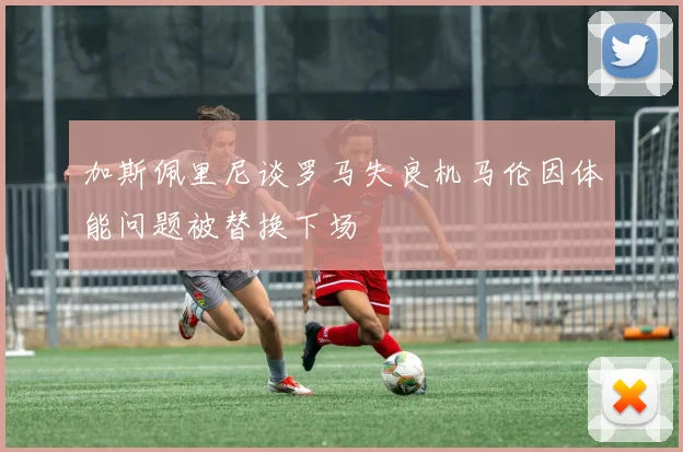 加斯佩里尼谈罗马失良机马伦因体能问题被替换下场