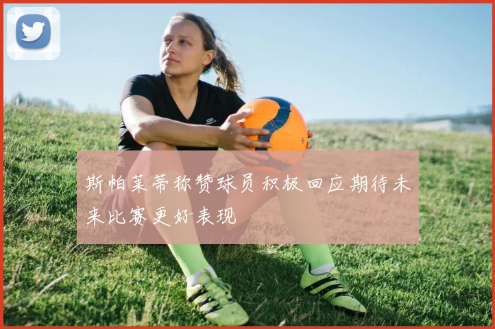 斯帕莱蒂称赞球员积极回应期待未来比赛更好表现