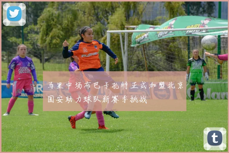 马里中场布巴卡孔特正式加盟北京国安助力球队新赛季挑战