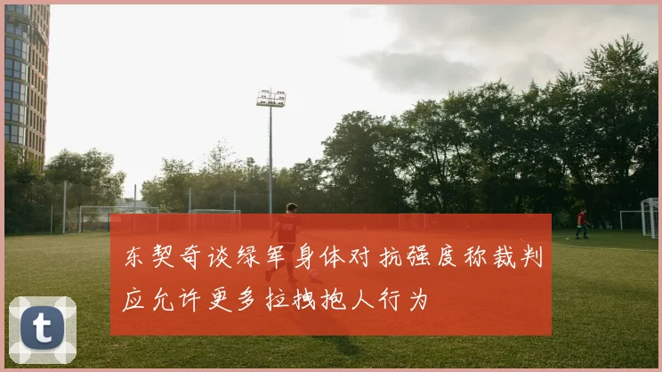 东契奇谈绿军身体对抗强度称裁判应允许更多拉拽抱人行为
