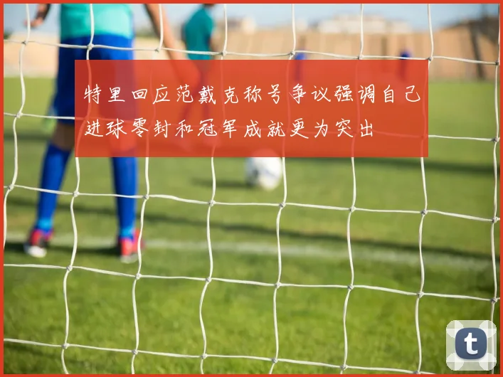 特里回应范戴克称号争议强调自己进球零封和冠军成就更为突出