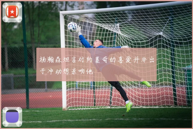 杨瀚森坦言对约基奇的喜爱并非出于冲动想亲吻他