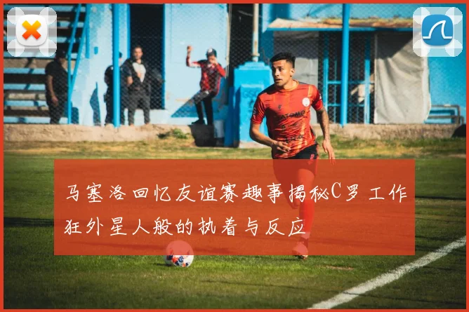 马塞洛回忆友谊赛趣事揭秘C罗工作狂外星人般的执着与反应