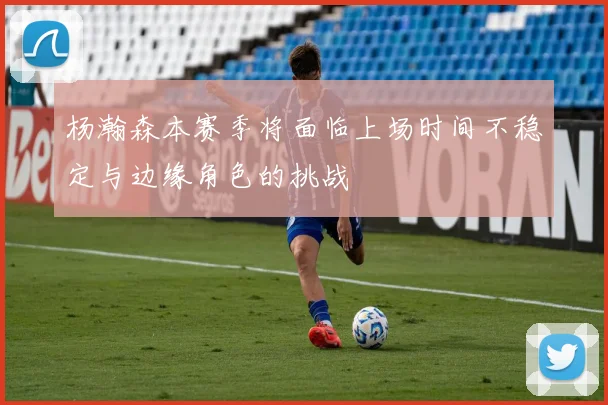 杨瀚森本赛季将面临上场时间不稳定与边缘角色的挑战