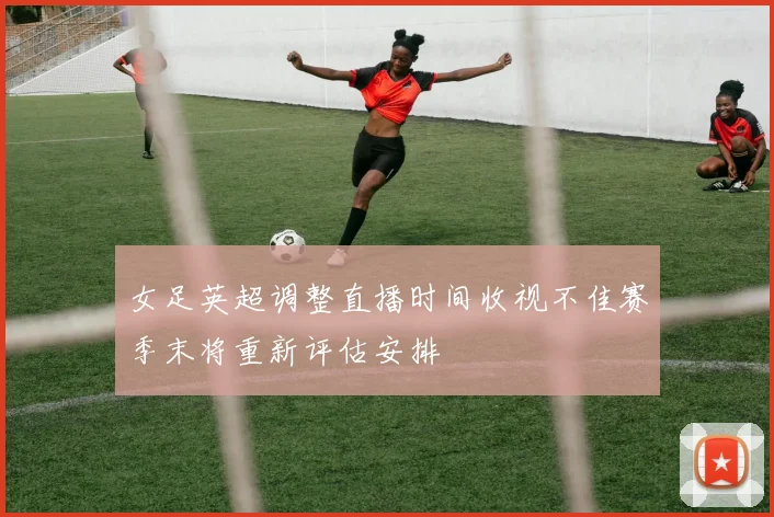 女足英超调整直播时间收视不佳赛季末将重新评估安排