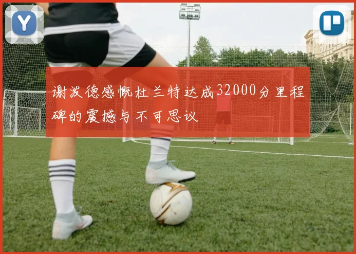 谢泼德感慨杜兰特达成32000分里程碑的震撼与不可思议