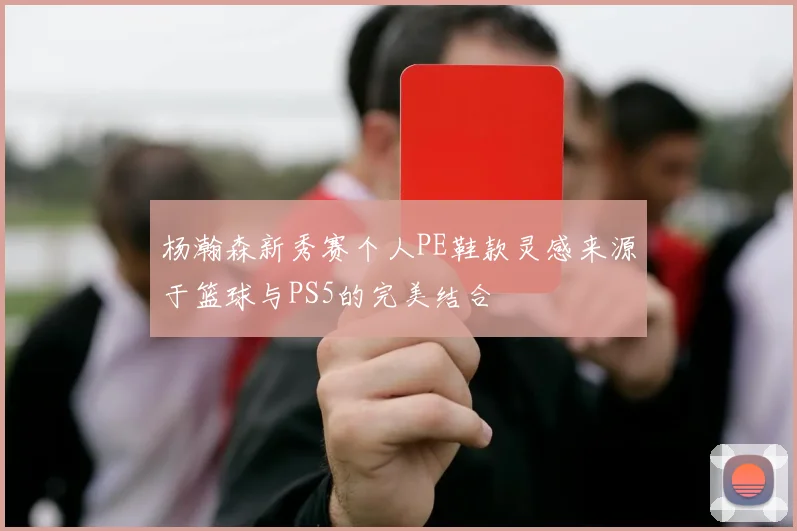 杨瀚森新秀赛个人PE鞋款灵感来源于篮球与PS5的完美结合