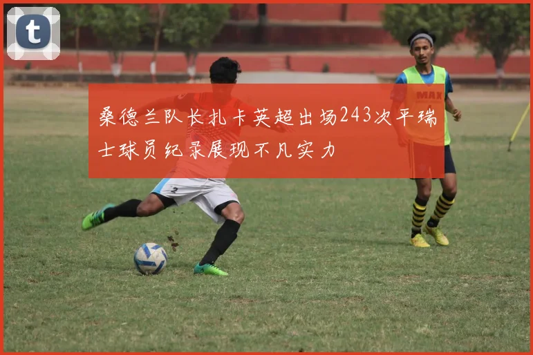 桑德兰队长扎卡英超出场243次平瑞士球员纪录展现不凡实力