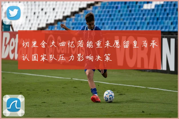 切里舍夫回忆若能重来愿留皇马承认国家队压力影响决策