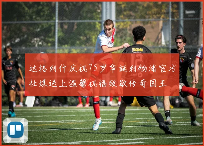 达格利什庆祝75岁华诞利物浦官方社媒送上温馨祝福致敬传奇国王