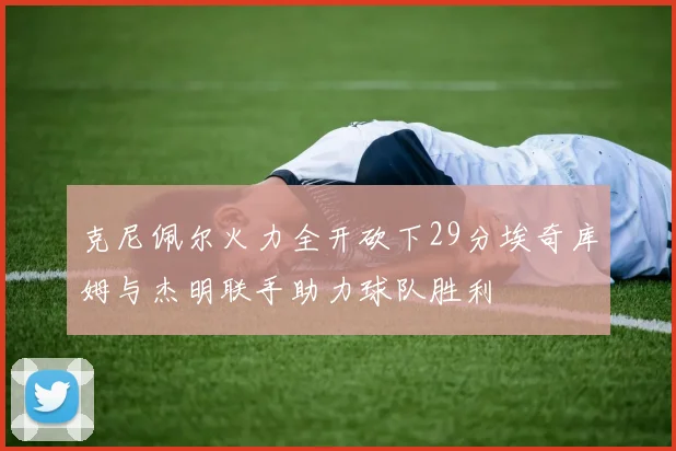 克尼佩尔火力全开砍下29分埃奇库姆与杰明联手助力球队胜利