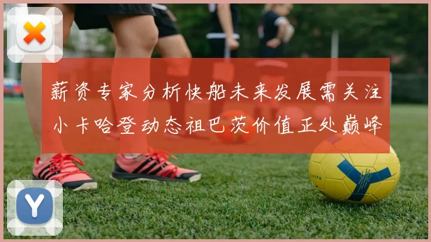 薪资专家分析快船未来发展需关注小卡哈登动态祖巴茨价值正处巅峰