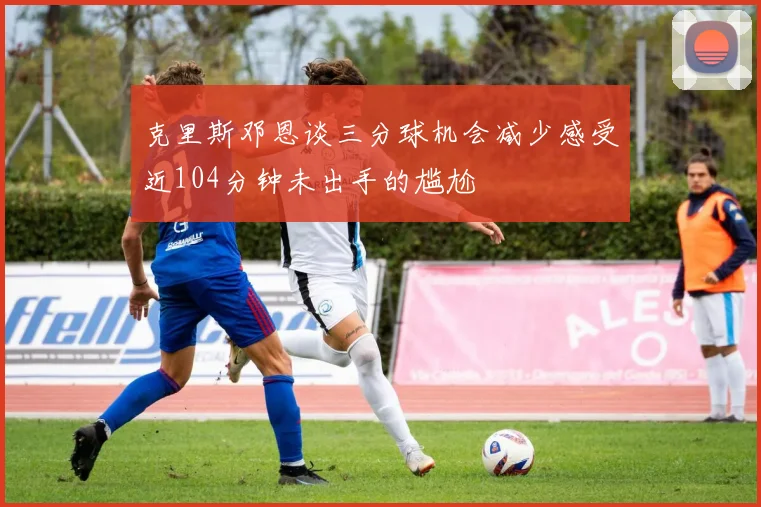 克里斯邓恩谈三分球机会减少感受近104分钟未出手的尴尬