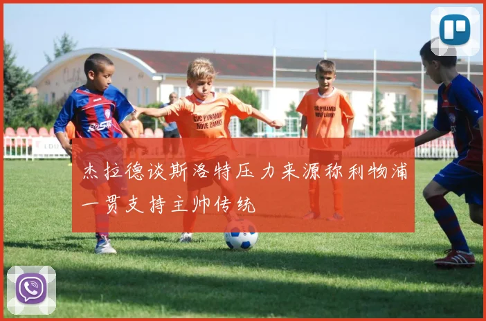 杰拉德谈斯洛特压力来源称利物浦一贯支持主帅传统